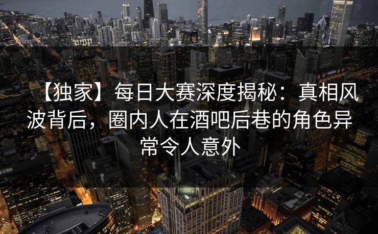 【独家】每日大赛深度揭秘：真相风波背后，圈内人在酒吧后巷的角色异常令人意外