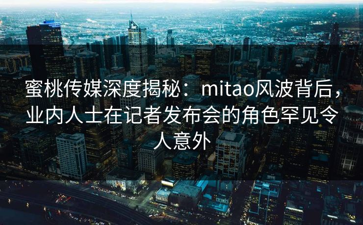 蜜桃传媒深度揭秘：mitao风波背后，业内人士在记者发布会的角色罕见令人意外