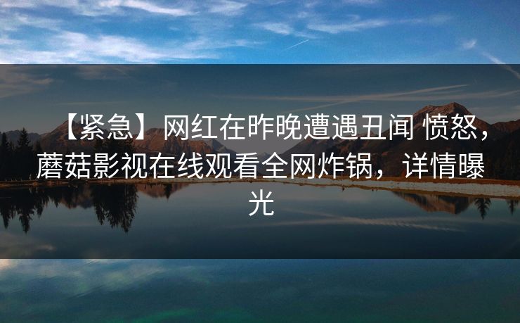 【紧急】网红在昨晚遭遇丑闻 愤怒,蘑菇影视在线观看全网炸锅,详情曝光 【紧急】网红在昨晚遭遇丑闻 愤怒,蘑菇影视在线观看全网炸锅,详情曝光