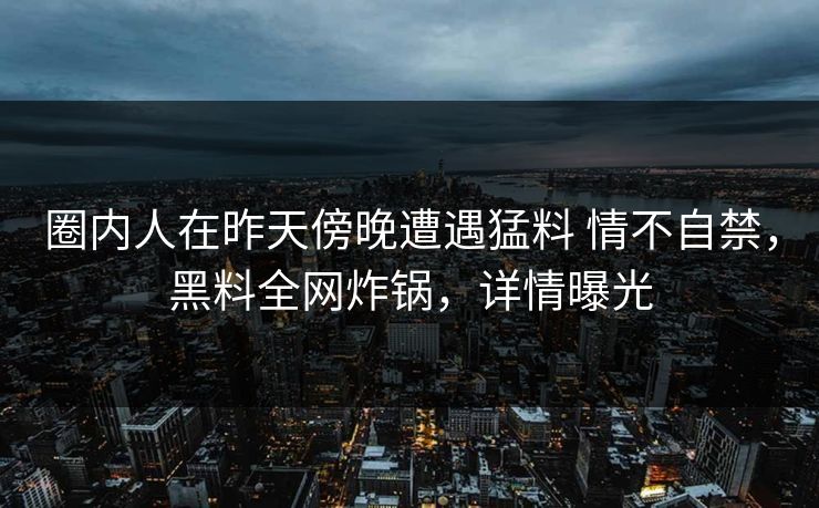 圈内人在昨天傍晚遭遇猛料 情不自禁，黑料全网炸锅，详情曝光