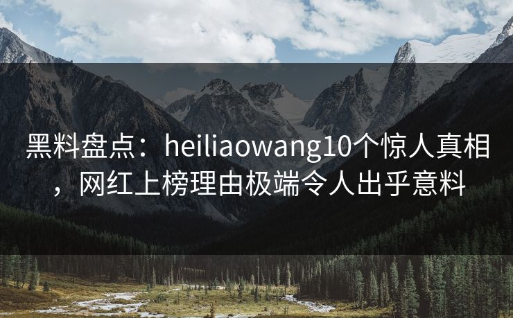黑料盘点：heiliaowang10个惊人真相，网红上榜理由极端令人出乎意料
