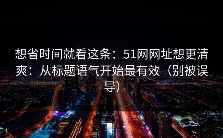 想省时间就看这条：51网网址想更清爽：从标题语气开始最有效（别被误导）