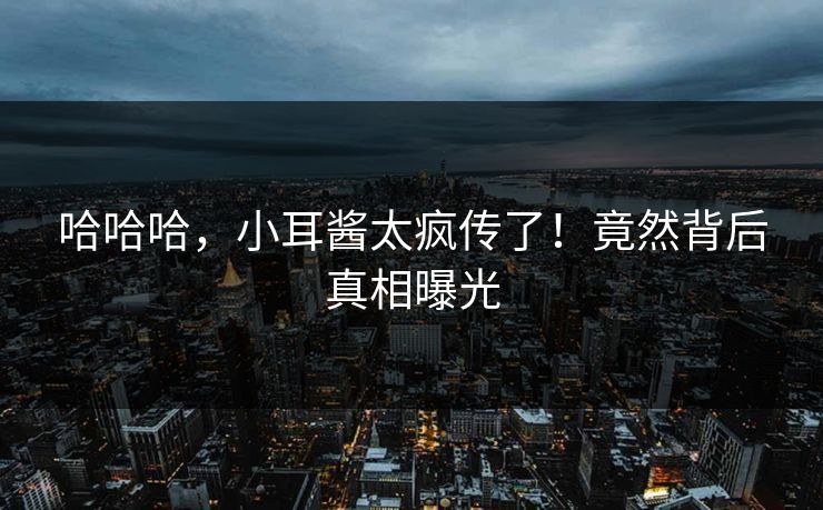 哈哈哈，小耳酱太疯传了！竟然背后真相曝光
