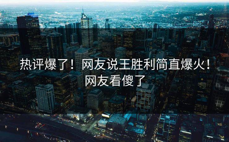 热评爆了！网友说王胜利简直爆火！网友看傻了