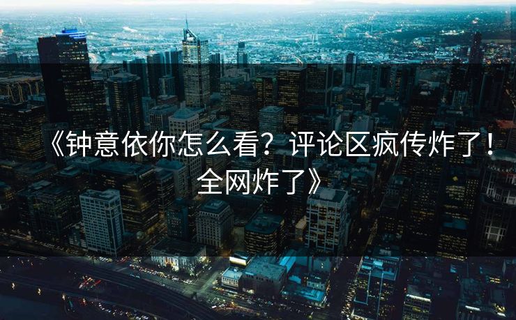 《钟意依你怎么看？评论区疯传炸了！全网炸了》