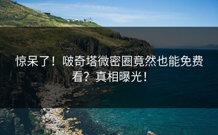 惊呆了！啵奇塔微密圈竟然也能免费看？真相曝光！