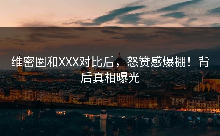 维密圈和XXX对比后，怒赞感爆棚！背后真相曝光