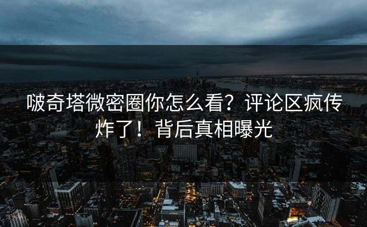 啵奇塔微密圈你怎么看？评论区疯传炸了！背后真相曝光