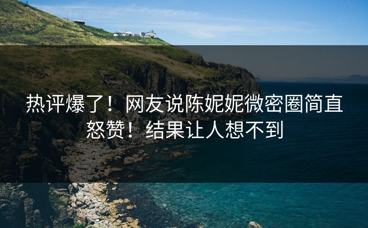 热评爆了！网友说陈妮妮微密圈简直怒赞！结果让人想不到