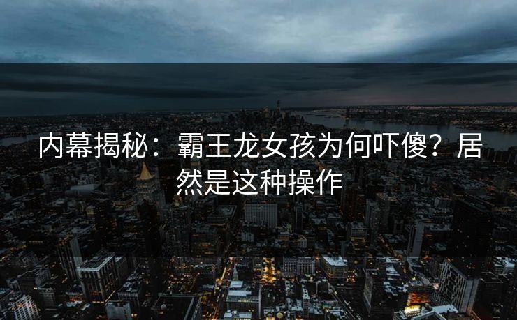 内幕揭秘：霸王龙女孩为何吓傻？居然是这种操作