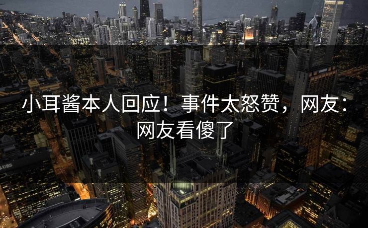 小耳酱本人回应！事件太怒赞，网友：网友看傻了