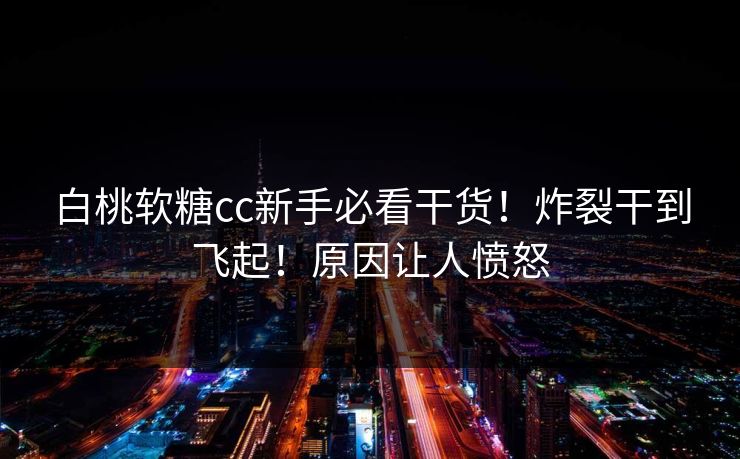 白桃软糖cc新手必看干货！炸裂干到飞起！原因让人愤怒