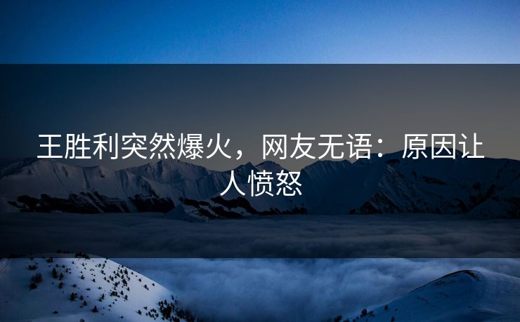王胜利突然爆火，网友无语：原因让人愤怒
