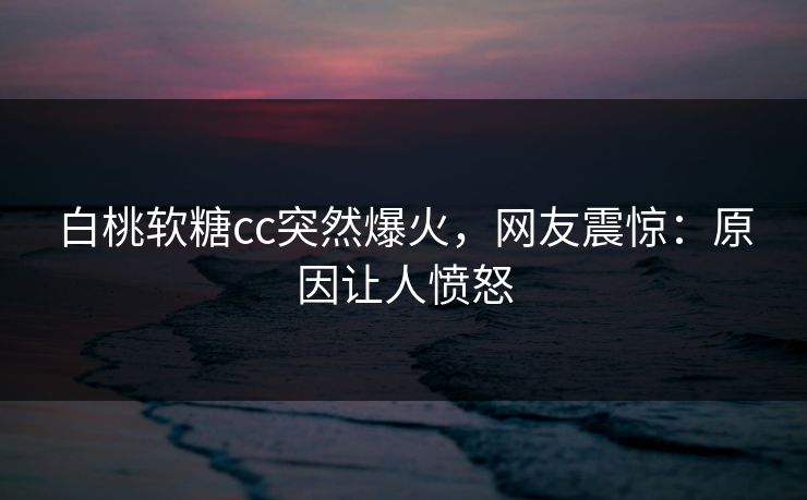 白桃软糖cc突然爆火，网友震惊：原因让人愤怒
