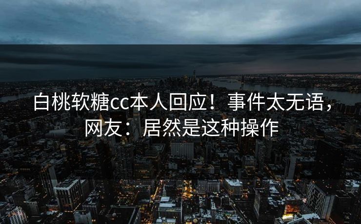 白桃软糖cc本人回应！事件太无语，网友：居然是这种操作