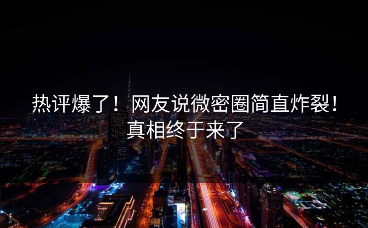 热评爆了！网友说微密圈简直炸裂！真相终于来了
