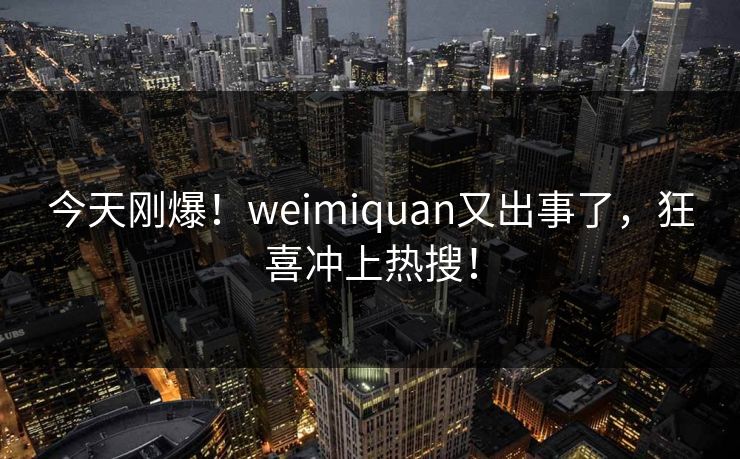 今天刚爆！weimiquan又出事了，狂喜冲上热搜！