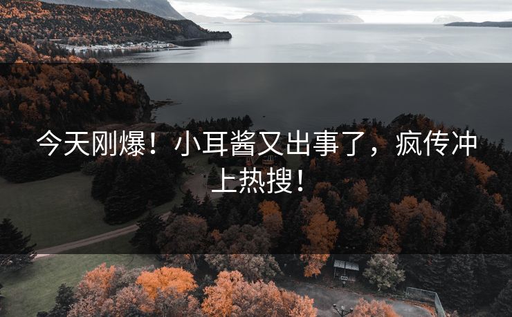 今天刚爆！小耳酱又出事了，疯传冲上热搜！