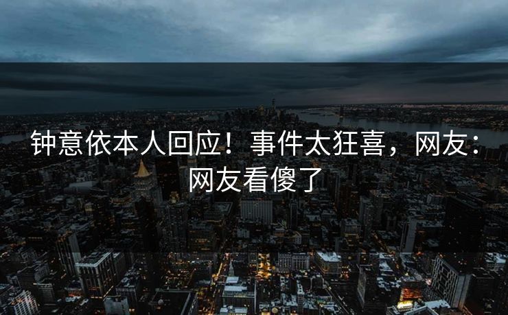 钟意依本人回应！事件太狂喜，网友：网友看傻了