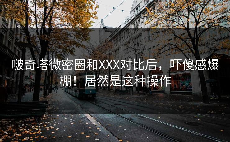 啵奇塔微密圈和XXX对比后，吓傻感爆棚！居然是这种操作