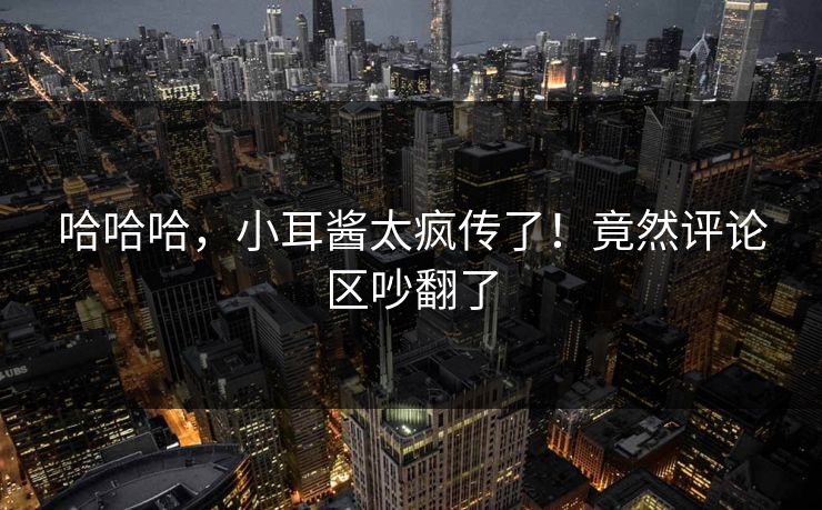 哈哈哈，小耳酱太疯传了！竟然评论区吵翻了