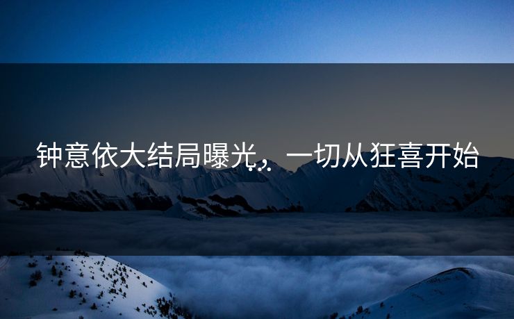 钟意依大结局曝光，一切从狂喜开始…