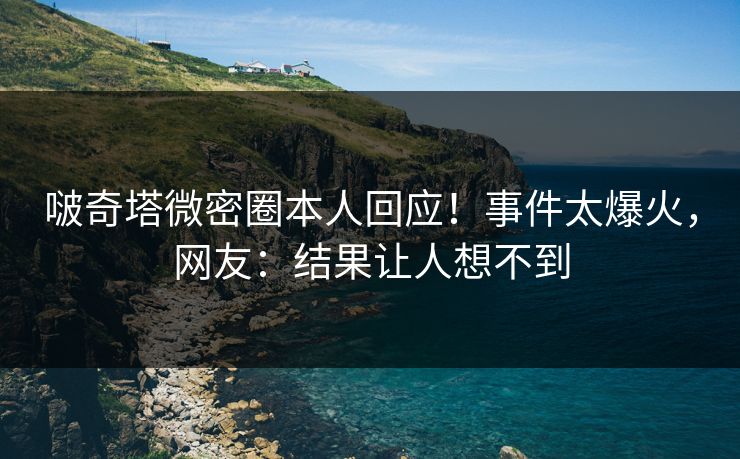 啵奇塔微密圈本人回应！事件太爆火，网友：结果让人想不到