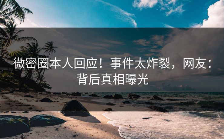 微密圈本人回应！事件太炸裂，网友：背后真相曝光