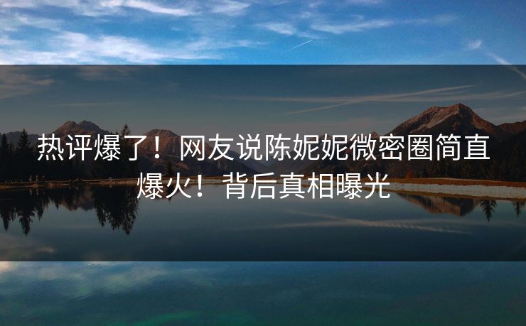 热评爆了!网友说陈妮妮微密圈简直爆火!背后真相曝光