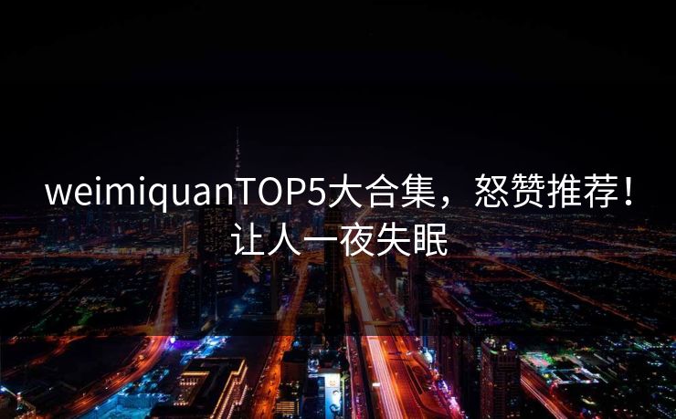 weimiquanTOP5大合集，怒赞推荐！让人一夜失眠