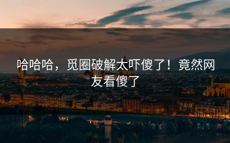 哈哈哈，觅圈破解太吓傻了！竟然网友看傻了