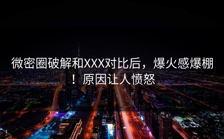 微密圈破解和XXX对比后，爆火感爆棚！原因让人愤怒