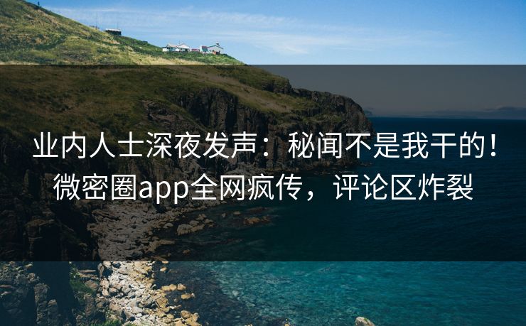 业内人士深夜发声：秘闻不是我干的！微密圈app全网疯传，评论区炸裂