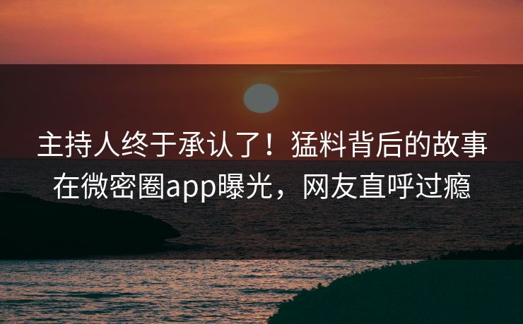 主持人终于承认了！猛料背后的故事在微密圈app曝光，网友直呼过瘾