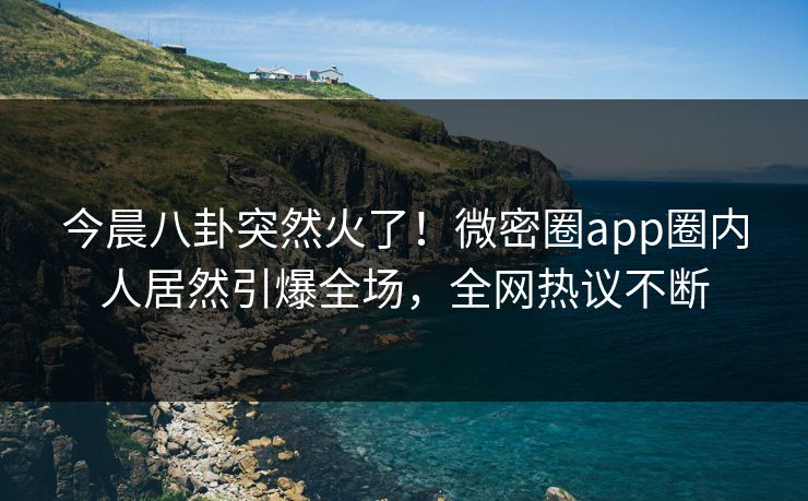 今晨八卦突然火了！微密圈app圈内人居然引爆全场，全网热议不断