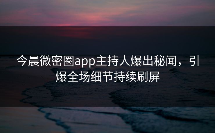今晨微密圈app主持人爆出秘闻，引爆全场细节持续刷屏