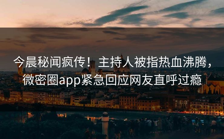 今晨秘闻疯传！主持人被指热血沸腾，微密圈app紧急回应网友直呼过瘾