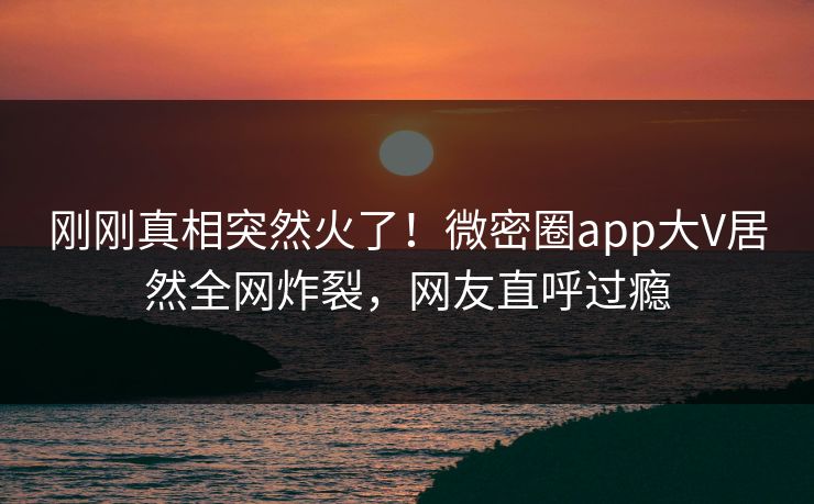 刚刚真相突然火了！微密圈app大V居然全网炸裂，网友直呼过瘾