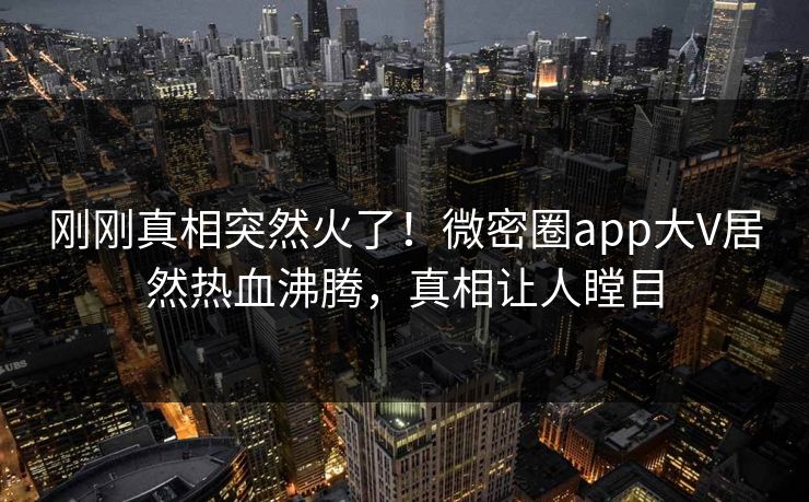 刚刚真相突然火了！微密圈app大V居然热血沸腾，真相让人瞠目