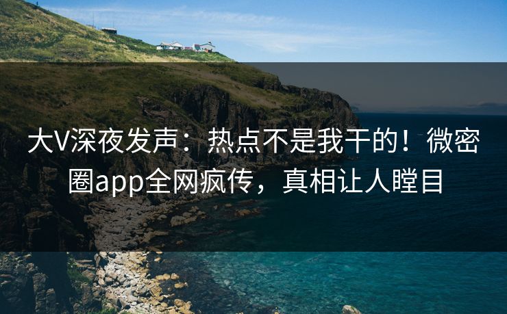 大V深夜发声：热点不是我干的！微密圈app全网疯传，真相让人瞠目