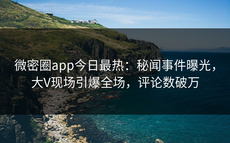 微密圈app今日最热：秘闻事件曝光，大V现场引爆全场，评论数破万