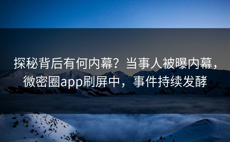 探秘背后有何内幕？当事人被曝内幕，微密圈app刷屏中，事件持续发酵