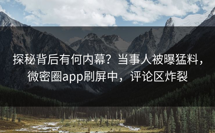 探秘背后有何内幕？当事人被曝猛料，微密圈app刷屏中，评论区炸裂