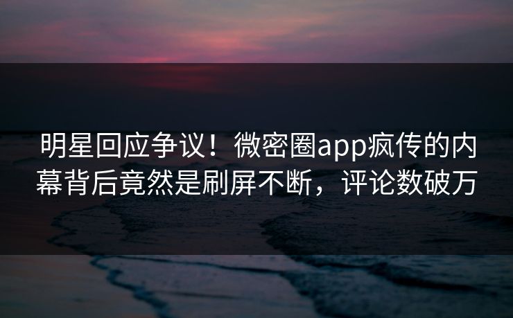 明星回应争议！微密圈app疯传的内幕背后竟然是刷屏不断，评论数破万