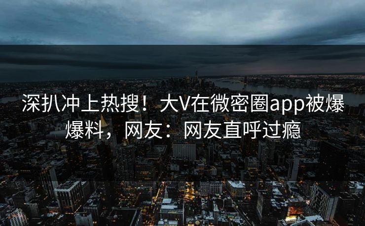 深扒冲上热搜！大V在微密圈app被爆爆料，网友：网友直呼过瘾