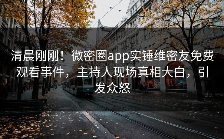 清晨刚刚！微密圈app实锤维密友免费观看事件，主持人现场真相大白，引发众怒