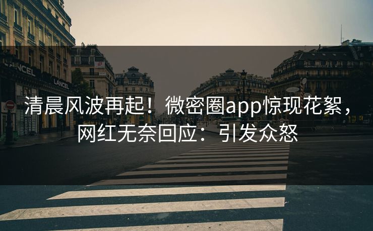 清晨风波再起！微密圈app惊现花絮，网红无奈回应：引发众怒