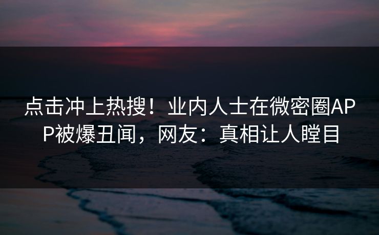 点击冲上热搜！业内人士在微密圈APP被爆丑闻，网友：真相让人瞠目