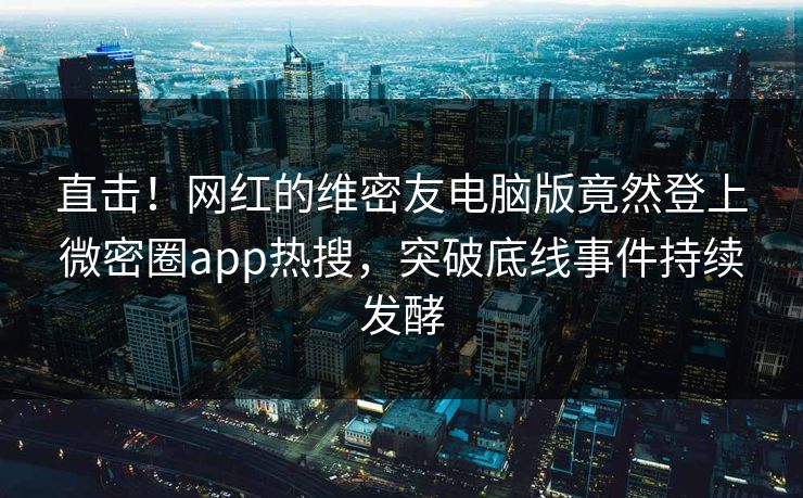 直击！网红的维密友电脑版竟然登上微密圈app热搜，突破底线事件持续发酵