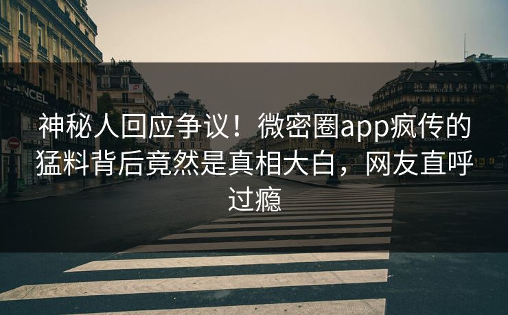 神秘人回应争议！微密圈app疯传的猛料背后竟然是真相大白，网友直呼过瘾